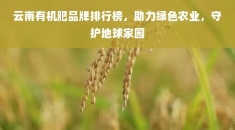 云南有机肥品牌排行榜，助力绿色农业，守护地球家园