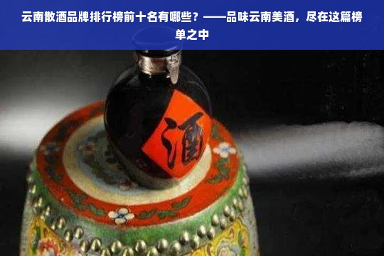 云南散酒品牌排行榜前十名有哪些？——品味云南美酒，尽在这篇榜单之中