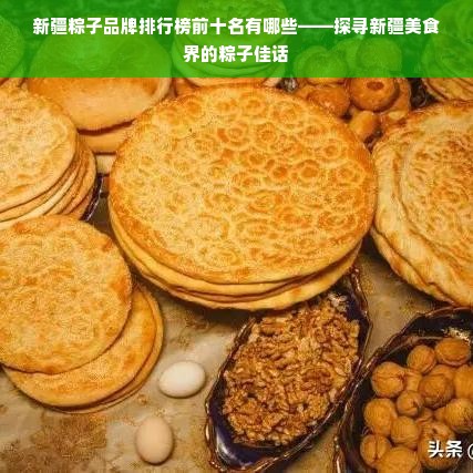 新疆粽子品牌排行榜前十名有哪些——探寻新疆美食界的粽子佳话