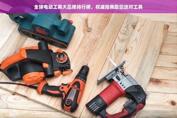 全球电动工具大品牌排行榜，权威指南助您选对工具