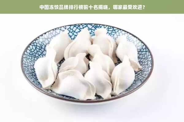 中国冻饺品牌排行榜前十名揭晓，哪家最受欢迎？