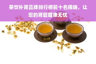 茶饮补肾品牌排行榜前十名揭晓，让您的肾脏健康无忧