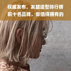 权威发布，发蜡造型排行榜前十名品牌，你值得拥有的明星级产品