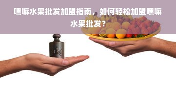 嘿嘛水果批发加盟指南，如何轻松加盟嘿嘛水果批发？