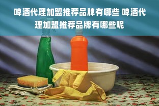 啤酒代理加盟推荐品牌有哪些 啤酒代理加盟推荐品牌有哪些呢