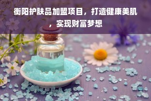 衡阳护肤品加盟项目，打造健康美肌，实现财富梦想