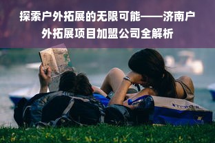 探索户外拓展的无限可能——济南户外拓展项目加盟公司全解析