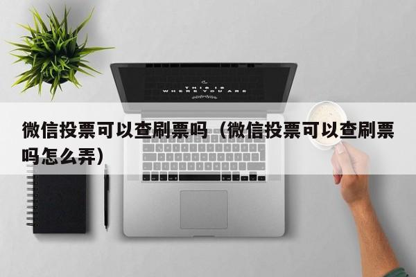 微信投票可以查刷票吗（微信投票可以查刷票吗怎么弄）