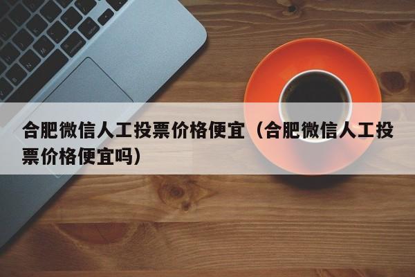 合肥微信人工投票价格便宜（合肥微信人工投票价格便宜吗）