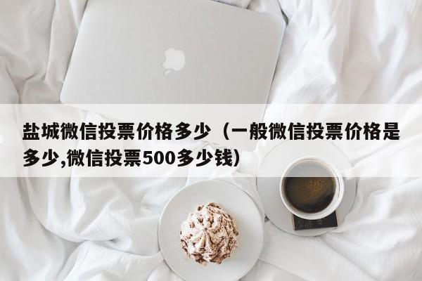 盐城微信投票价格多少（一般微信投票价格是多少,微信投票500多少钱）