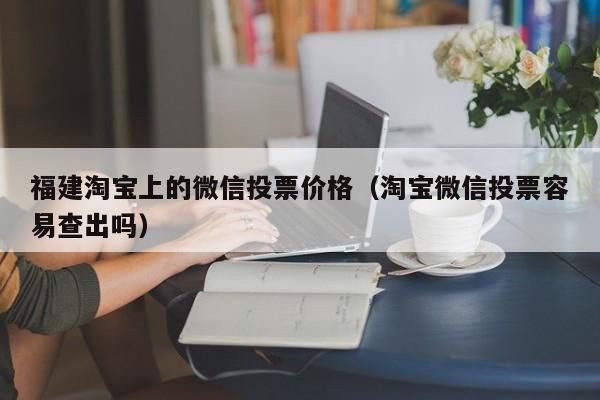 福建淘宝上的微信投票价格（淘宝微信投票容易查出吗）