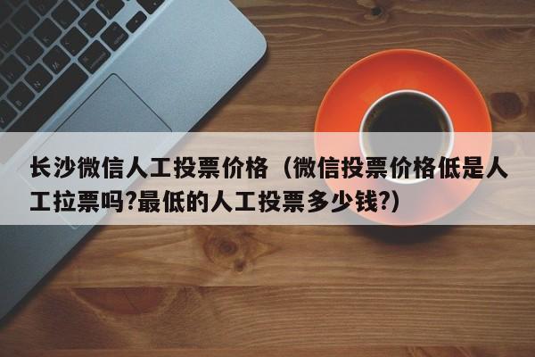 长沙微信人工投票价格（微信投票价格低是人工拉票吗?最低的人工投票多少钱?）