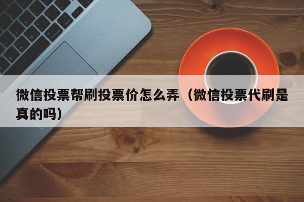 微信投票帮刷投票价怎么弄（微信投票代刷是真的吗）