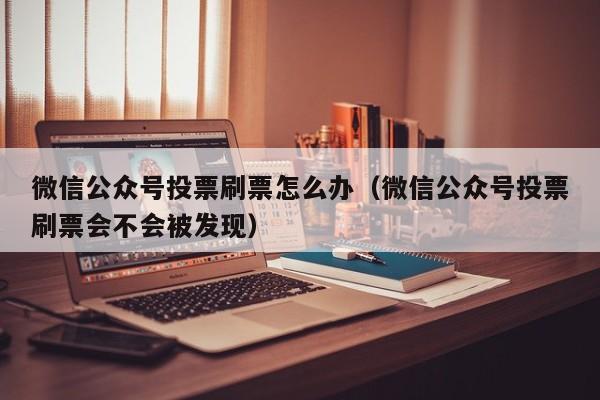 微信公众号投票刷票怎么办（微信公众号投票刷票会不会被发现）