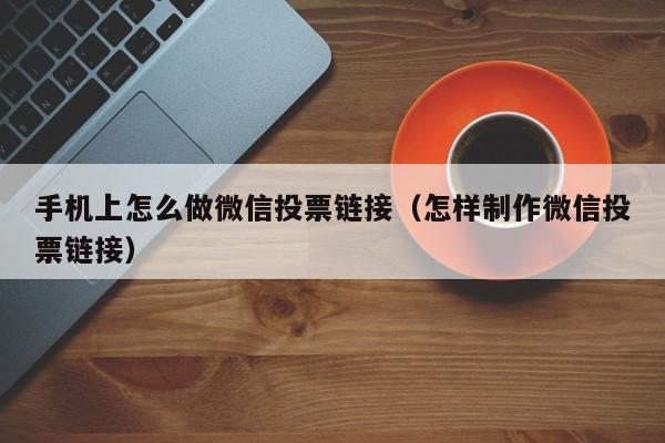 手机上怎么做微信投票链接（怎样制作微信投票链接）