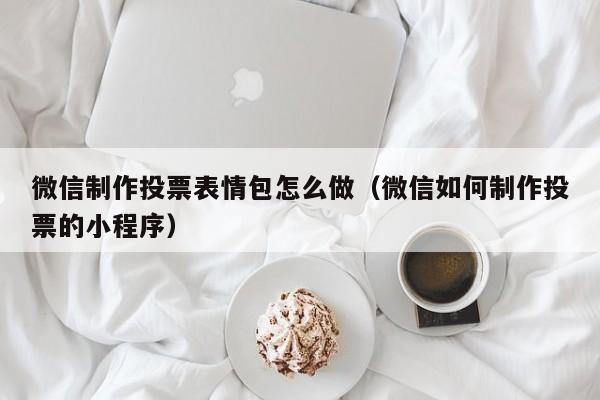 微信制作投票表情包怎么做（微信如何制作投票的小程序）