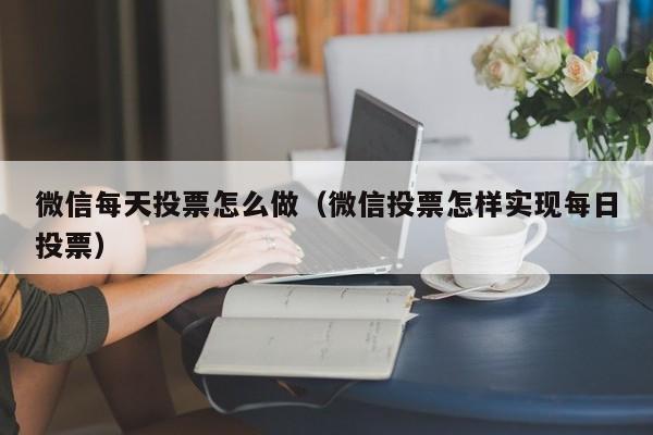 微信每天投票怎么做（微信投票怎样实现每日投票）