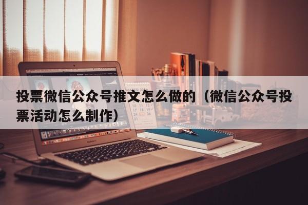 投票微信公众号推文怎么做的（微信公众号投票活动怎么制作）