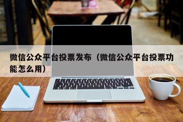 微信公众平台投票发布（微信公众平台投票功能怎么用）