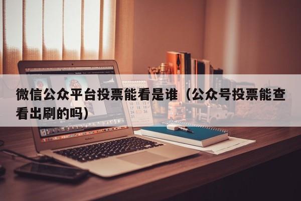 微信公众平台投票能看是谁（公众号投票能查看出刷的吗）