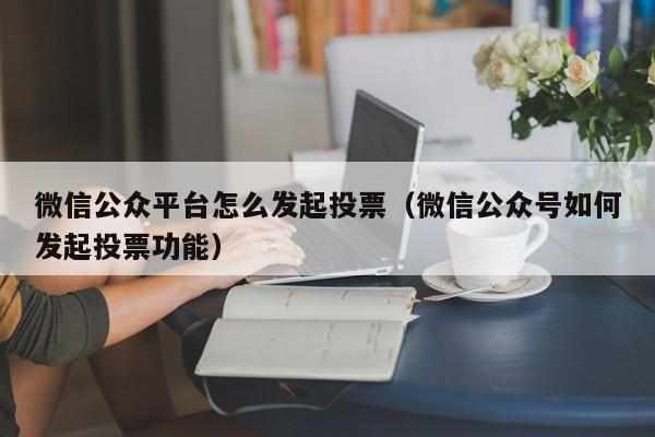 微信公众平台怎么发起投票（微信公众号如何发起投票功能）