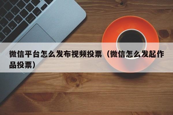 微信平台怎么发布视频投票（微信怎么发起作品投票）