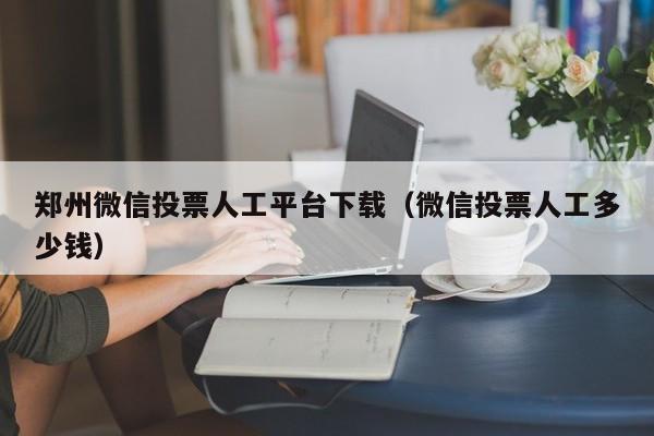 郑州微信投票人工平台下载（微信投票人工多少钱）