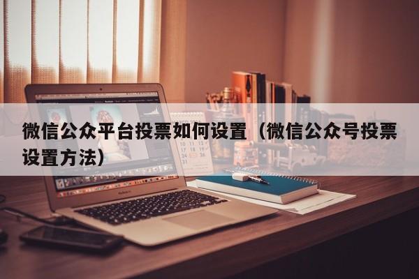 微信公众平台投票如何设置（微信公众号投票设置方法）