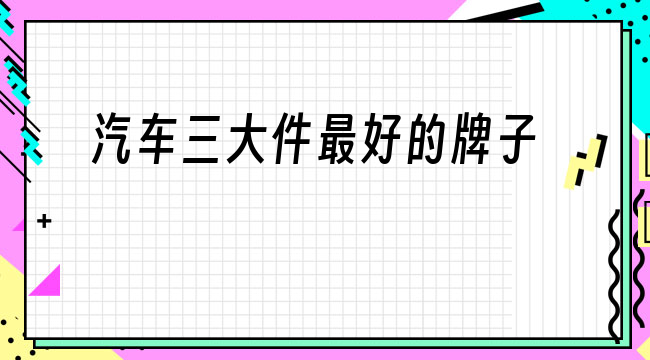 国产汽车品牌三大件谁最好 国产汽车品牌三大件谁最好的