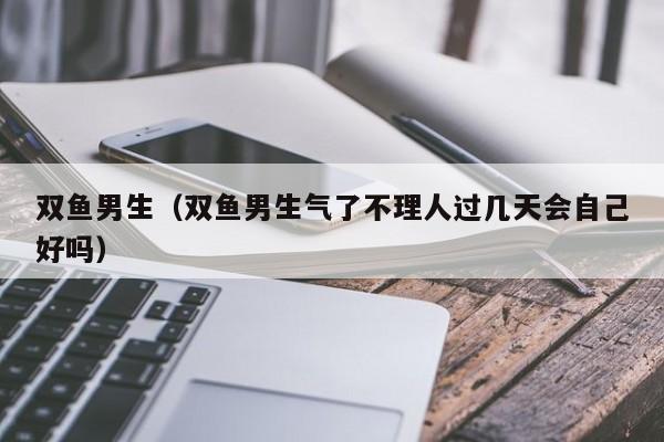 双鱼男生（双鱼男生气了不理人过几天会自己好吗）