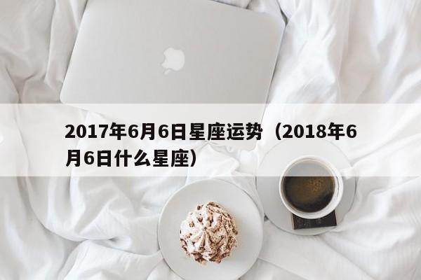 2017年6月6日星座运势（2018年6月6日什么星座）