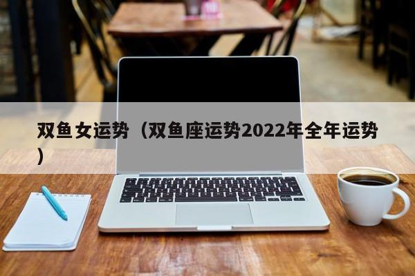 双鱼女运势（双鱼座运势2022年全年运势）