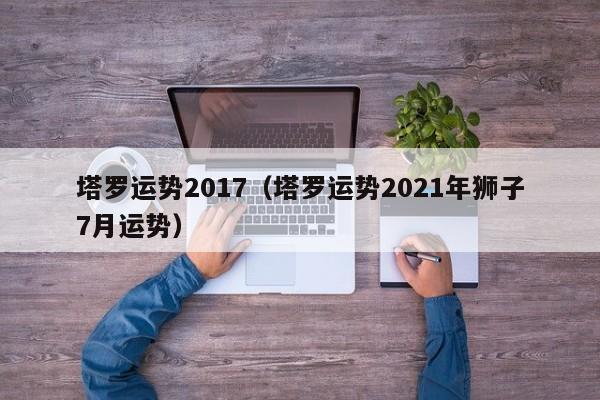 塔罗运势2017（塔罗运势2021年狮子7月运势）