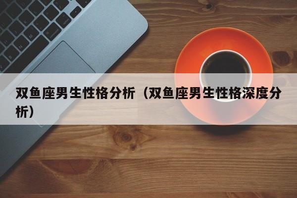 双鱼座男生性格分析（双鱼座男生性格深度分析）