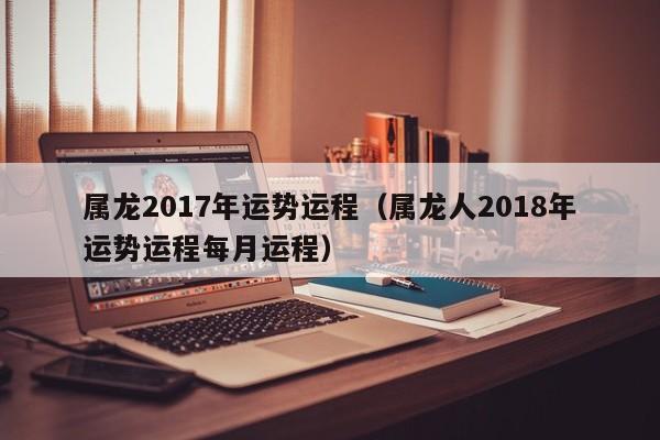 属龙2017年运势运程（属龙人2018年运势运程每月运程）