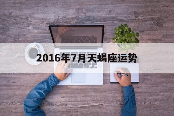 2016年7月天蝎座运势(2016年7月天蝎座运势如何)