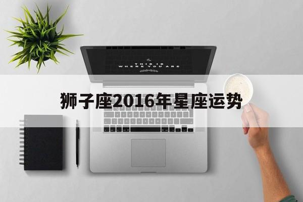 狮子座2016年星座运势(狮子座2016年运势及运程)