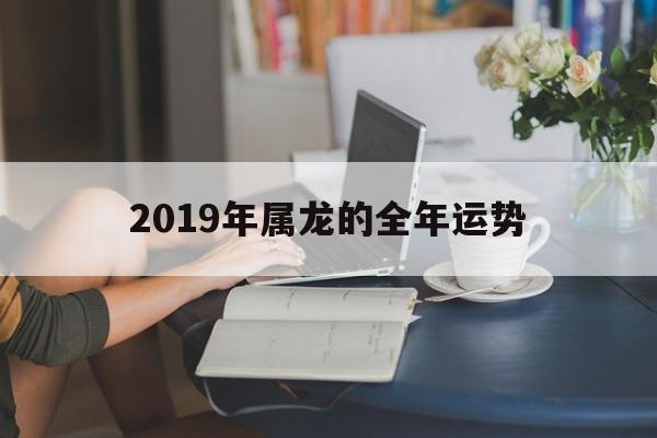 2019年属龙的全年运势(2019年属龙的全年运势怎样)