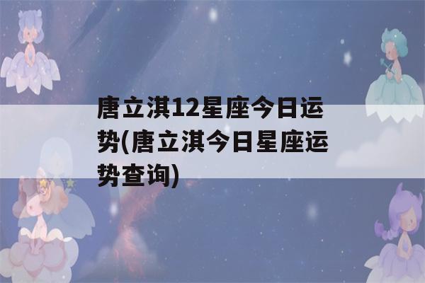 唐立淇12星座今日运势(唐立淇今日星座运势查询)