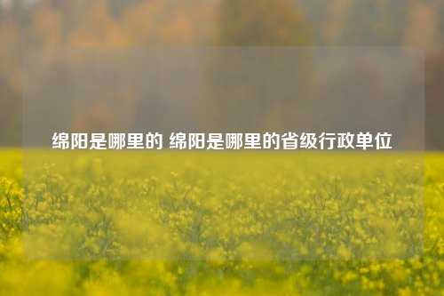 绵阳是哪里的 绵阳是哪里的省级行政单位