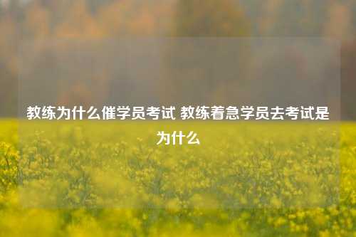 教练为什么催学员考试 教练着急学员去考试是为什么